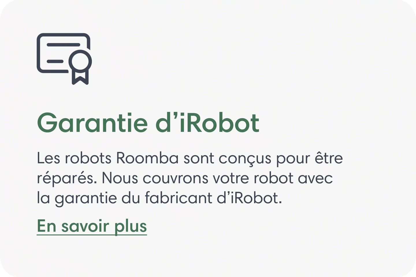 Garantie iRobot Les robots Roomba sont conçus pour la réparation. Nous couvrons votre robot avec la garantie du fabricant iRobot. En savoir plus.